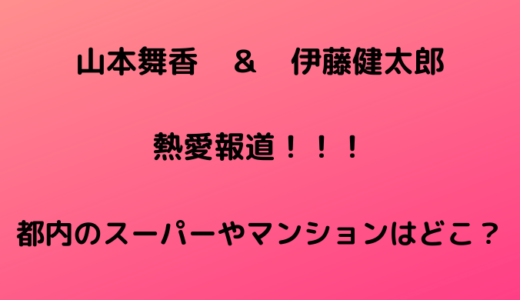 山本舞香と伊藤健太郎の同棲場所やスーパーは都内渋谷のどこで特定？【画像アリ】